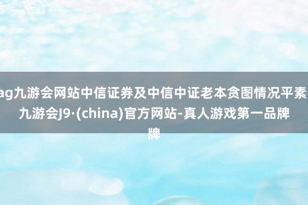 ag九游会网站中信证券及中信中证老本贪图情况平素-九游会J9·(china)官方网站-真人游戏第一品牌