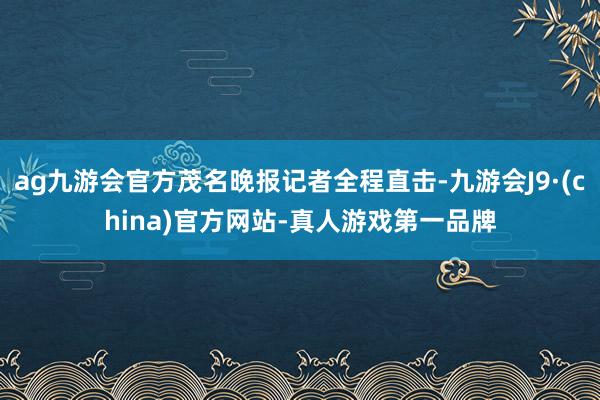 ag九游会官方茂名晚报记者全程直击-九游会J9·(china)官方网站-真人游戏第一品牌