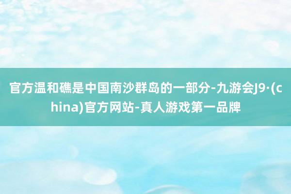 官方温和礁是中国南沙群岛的一部分-九游会J9·(china)官方网站-真人游戏第一品牌