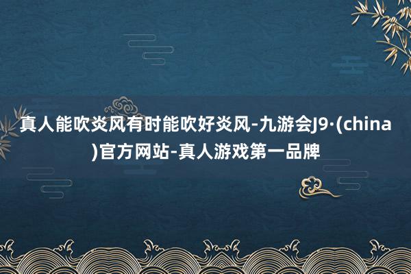 真人能吹炎风有时能吹好炎风-九游会J9·(china)官方网站-真人游戏第一品牌