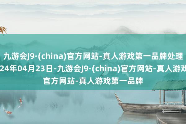 九游会J9·(china)官方网站-真人游戏第一品牌处理效力：2024年04月23日-九游会J9·(china)官方网站-真人游戏第一品牌