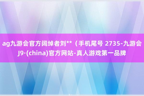 ag九游会官方阔绰者刘**（手机尾号 2735-九游会J9·(china)官方网站-真人游戏第一品牌