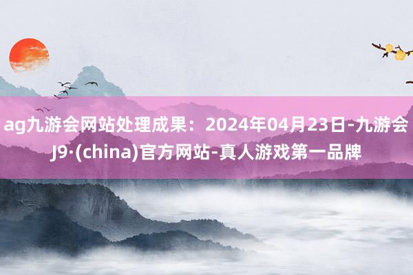 ag九游会网站处理成果：2024年04月23日-九游会J9·(china)官方网站-真人游戏第一品牌