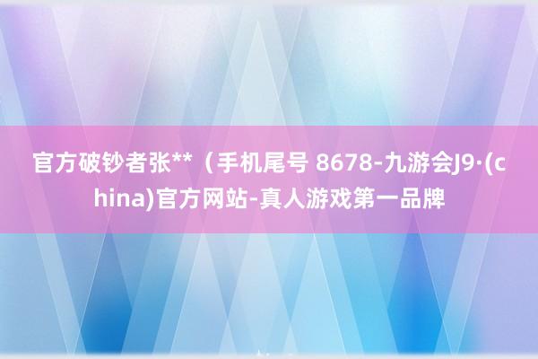 官方破钞者张**（手机尾号 8678-九游会J9·(china)官方网站-真人游戏第一品牌