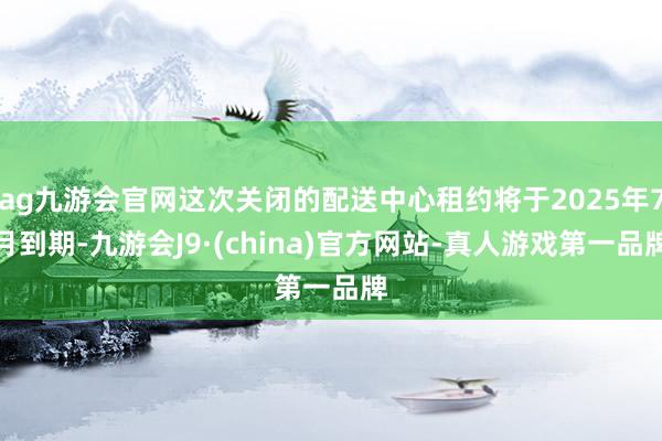 ag九游会官网这次关闭的配送中心租约将于2025年7月到期-九游会J9·(china)官方网站-真人游戏第一品牌