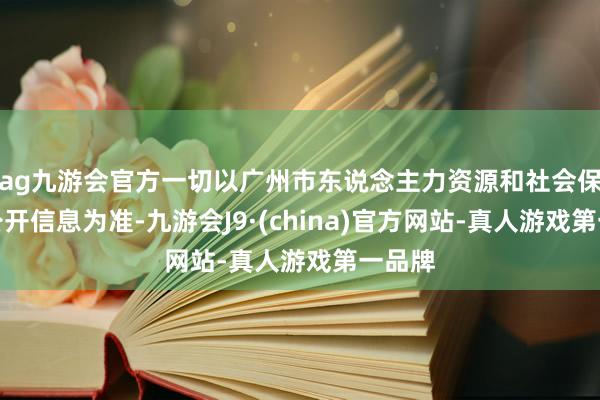 ag九游会官方一切以广州市东说念主力资源和社会保险局公开信息为准-九游会J9·(china)官方网站-真人游戏第一品牌