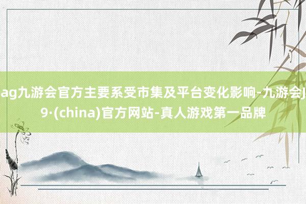 ag九游会官方主要系受市集及平台变化影响-九游会J9·(china)官方网站-真人游戏第一品牌