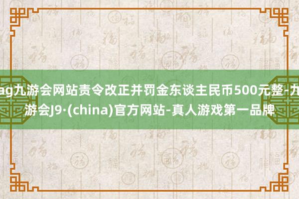 ag九游会网站责令改正并罚金东谈主民币500元整-九游会J9·(china)官方网站-真人游戏第一品牌