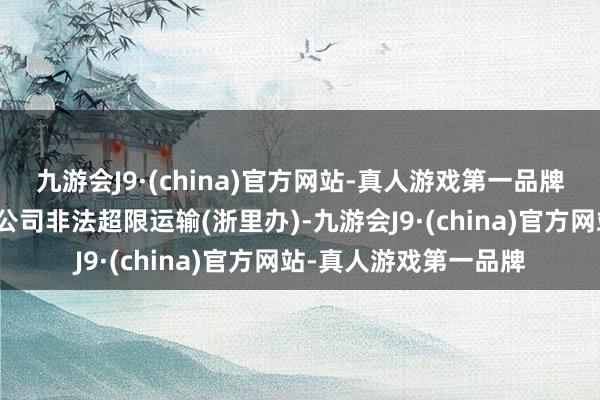 九游会J9·(china)官方网站-真人游戏第一品牌宁波市晶鼎运输有限公司非法超限运输(浙里办)-九游会J9·(china)官方网站-真人游戏第一品牌