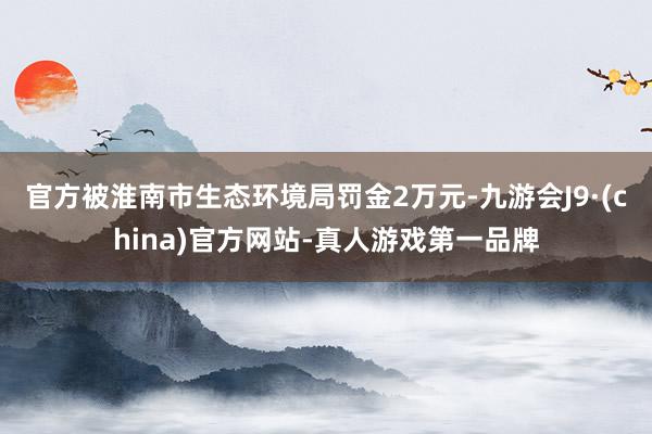 官方被淮南市生态环境局罚金2万元-九游会J9·(china)官方网站-真人游戏第一品牌