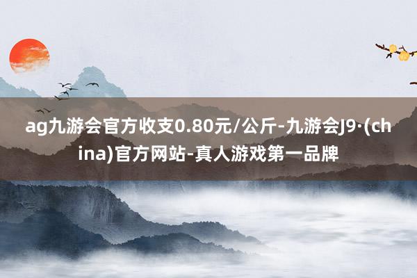 ag九游会官方收支0.80元/公斤-九游会J9·(china)官方网站-真人游戏第一品牌