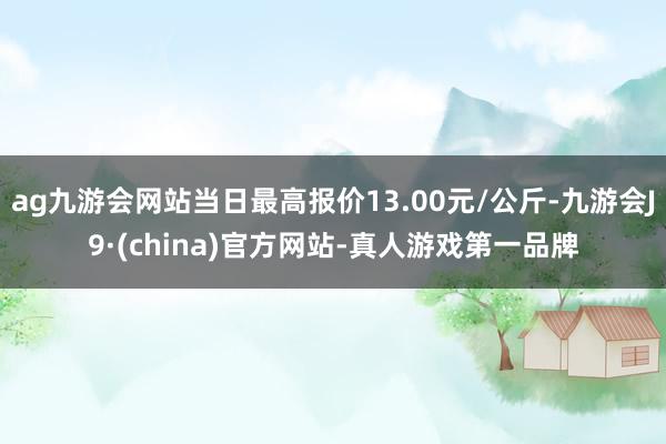 ag九游会网站当日最高报价13.00元/公斤-九游会J9·(china)官方网站-真人游戏第一品牌