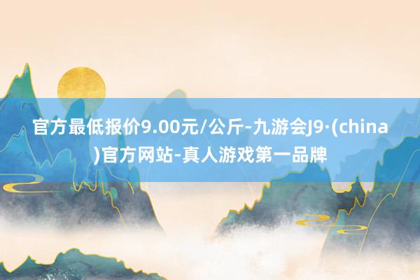 官方最低报价9.00元/公斤-九游会J9·(china)官方网站-真人游戏第一品牌