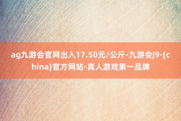 ag九游会官网出入17.50元/公斤-九游会J9·(china)官方网站-真人游戏第一品牌