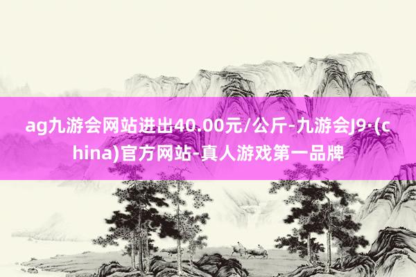 ag九游会网站进出40.00元/公斤-九游会J9·(china)官方网站-真人游戏第一品牌