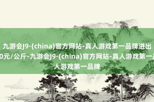 九游会J9·(china)官方网站-真人游戏第一品牌进出0.00元/公斤-九游会J9·(china)官方网站-真人游戏第一品牌