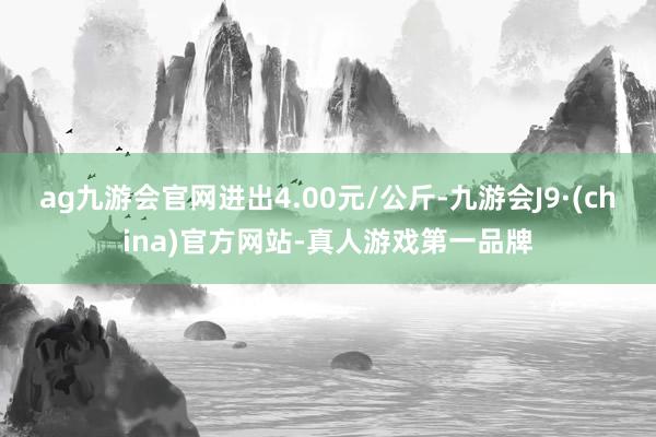 ag九游会官网进出4.00元/公斤-九游会J9·(china)官方网站-真人游戏第一品牌