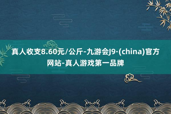 真人收支8.60元/公斤-九游会J9·(china)官方网站-真人游戏第一品牌