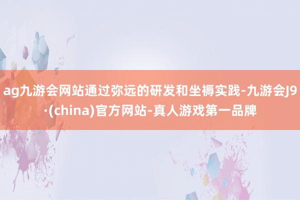 ag九游会网站通过弥远的研发和坐褥实践-九游会J9·(china)官方网站-真人游戏第一品牌