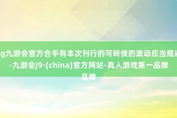 ag九游会官方合手有本次刊行的可转债的激动应当规避-九游会J9·(china)官方网站-真人游戏第一品牌