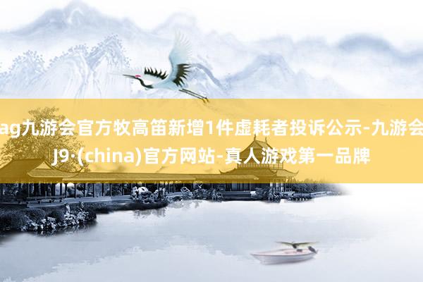 ag九游会官方牧高笛新增1件虚耗者投诉公示-九游会J9·(china)官方网站-真人游戏第一品牌