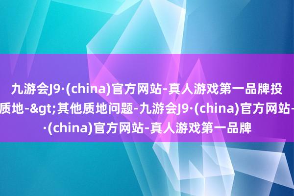 九游会J9·(china)官方网站-真人游戏第一品牌投诉问题：可能存在质地->其他质地问题-九游会J9·(china)官方网站-真人游戏第一品牌