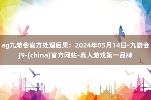 ag九游会官方处理后果：2024年05月14日-九游会J9·(china)官方网站-真人游戏第一品牌