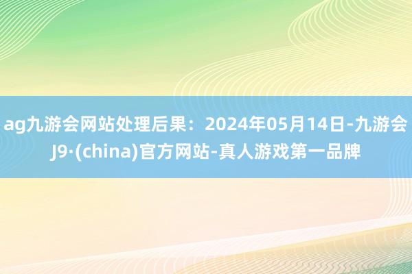 ag九游会网站处理后果：2024年05月14日-九游会J9·(china)官方网站-真人游戏第一品牌