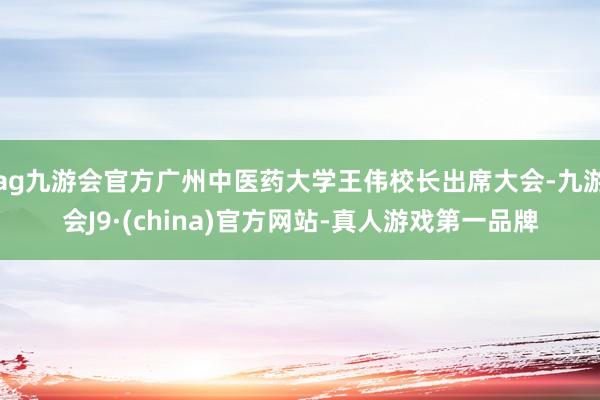 ag九游会官方广州中医药大学王伟校长出席大会-九游会J9·(china)官方网站-真人游戏第一品牌