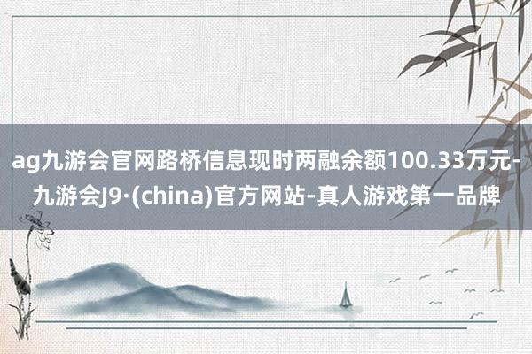 ag九游会官网路桥信息现时两融余额100.33万元-九游会J9·(china)官方网站-真人游戏第一品牌