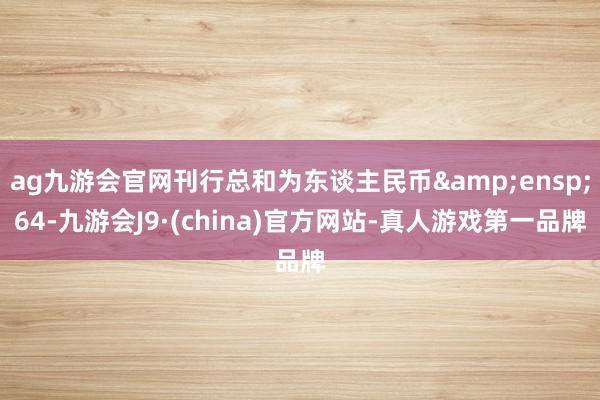 ag九游会官网刊行总和为东谈主民币&ensp;64-九游会J9·(china)官方网站-真人游戏第一品牌