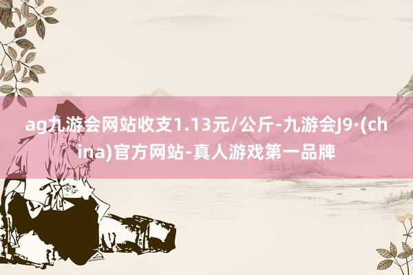 ag九游会网站收支1.13元/公斤-九游会J9·(china)官方网站-真人游戏第一品牌