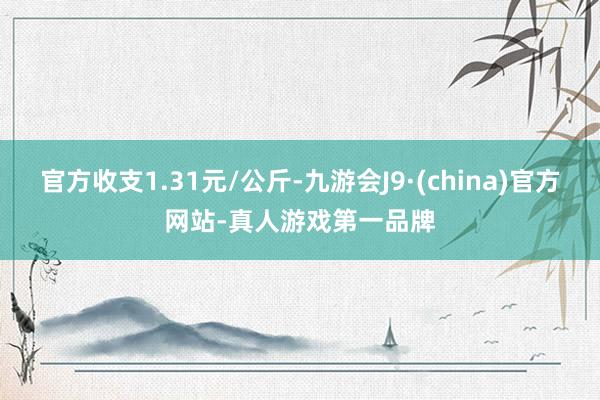 官方收支1.31元/公斤-九游会J9·(china)官方网站-真人游戏第一品牌