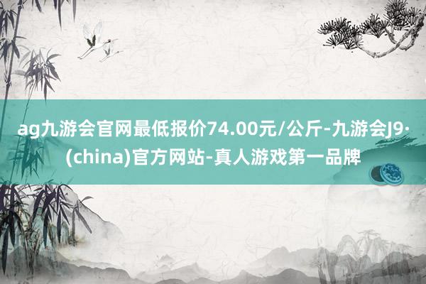 ag九游会官网最低报价74.00元/公斤-九游会J9·(china)官方网站-真人游戏第一品牌