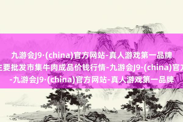 九游会J9·(china)官方网站-真人游戏第一品牌2024年5月28日宇宙主要批发市集牛肉成品价钱行情-九游会J9·(china)官方网站-真人游戏第一品牌