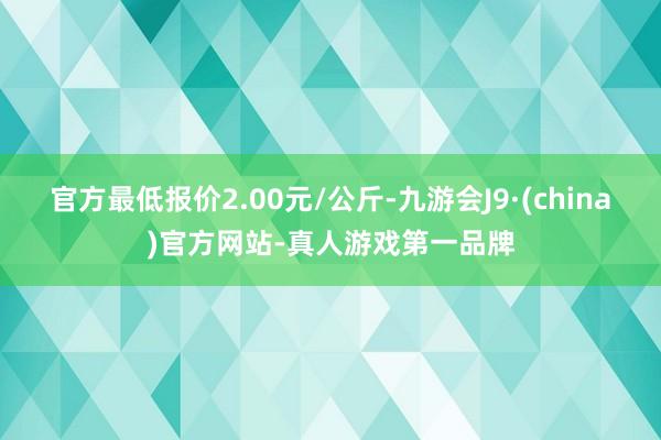 官方最低报价2.00元/公斤-九游会J9·(china)官方网站-真人游戏第一品牌