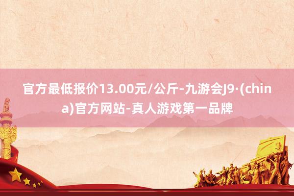 官方最低报价13.00元/公斤-九游会J9·(china)官方网站-真人游戏第一品牌