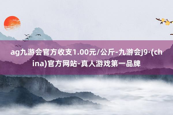 ag九游会官方收支1.00元/公斤-九游会J9·(china)官方网站-真人游戏第一品牌