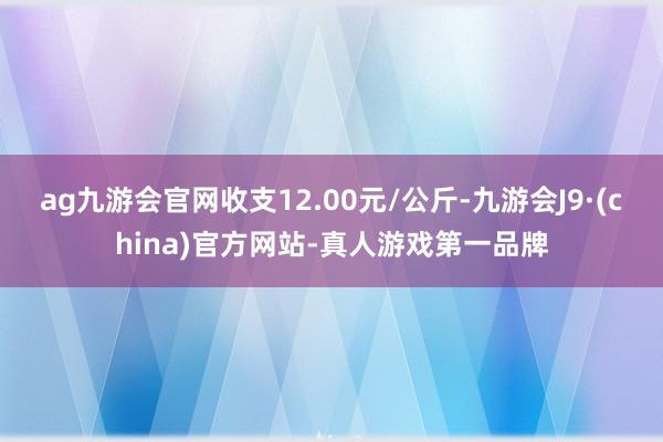 ag九游会官网收支12.00元/公斤-九游会J9·(china)官方网站-真人游戏第一品牌