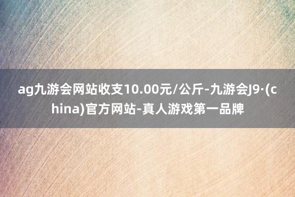 ag九游会网站收支10.00元/公斤-九游会J9·(china)官方网站-真人游戏第一品牌