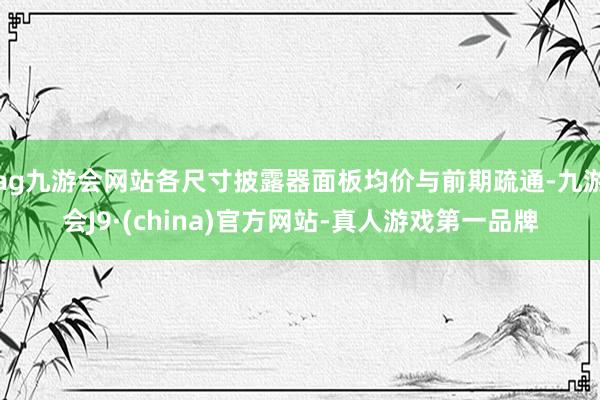 ag九游会网站各尺寸披露器面板均价与前期疏通-九游会J9·(china)官方网站-真人游戏第一品牌