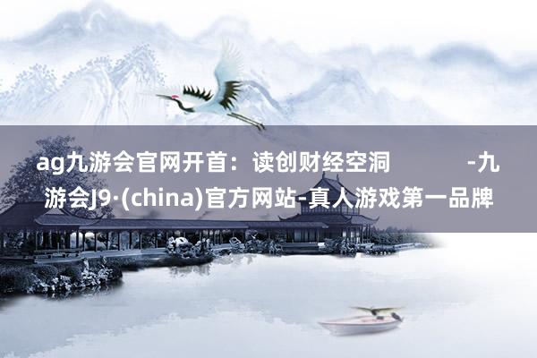 ag九游会官网开首：读创财经空洞            -九游会J9·(china)官方网站-真人游戏第一品牌