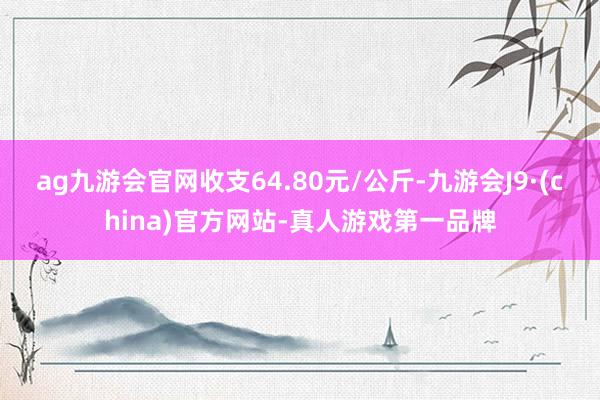 ag九游会官网收支64.80元/公斤-九游会J9·(china)官方网站-真人游戏第一品牌