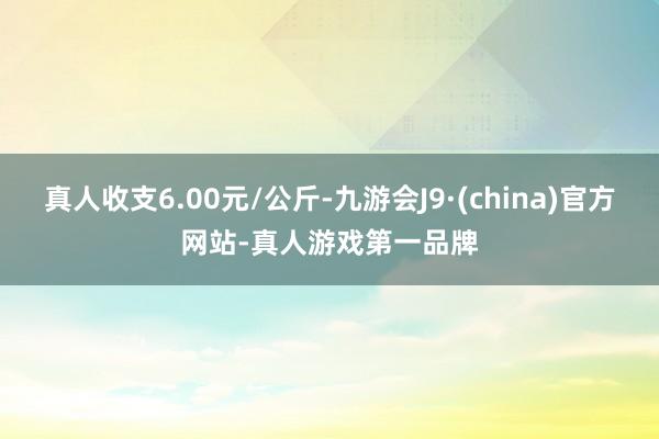 真人收支6.00元/公斤-九游会J9·(china)官方网站-真人游戏第一品牌