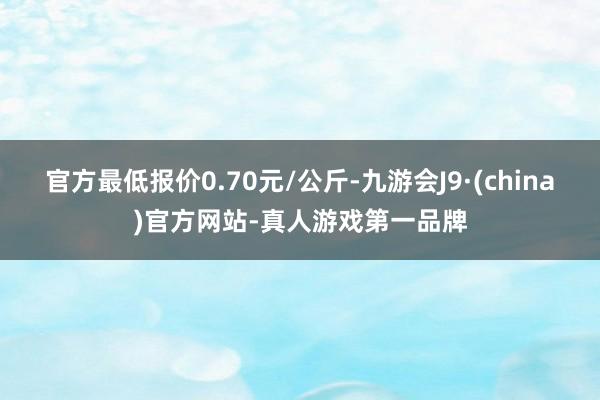 官方最低报价0.70元/公斤-九游会J9·(china)官方网站-真人游戏第一品牌