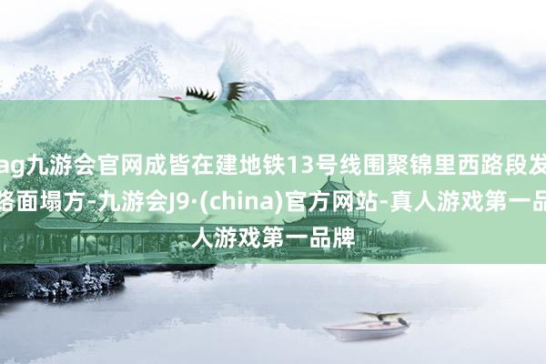 ag九游会官网成皆在建地铁13号线围聚锦里西路段发生路面塌方-九游会J9·(china)官方网站-真人游戏第一品牌