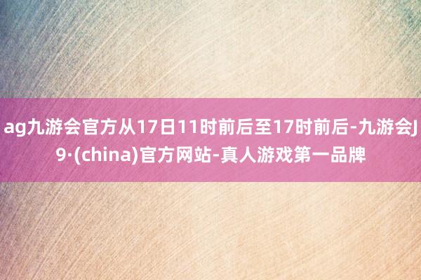 ag九游会官方从17日11时前后至17时前后-九游会J9·(china)官方网站-真人游戏第一品牌