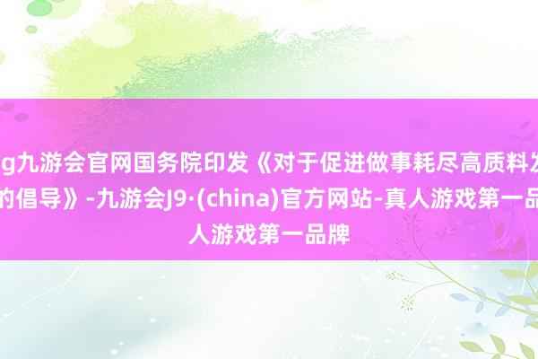 ag九游会官网国务院印发《对于促进做事耗尽高质料发展的倡导》-九游会J9·(china)官方网站-真人游戏第一品牌