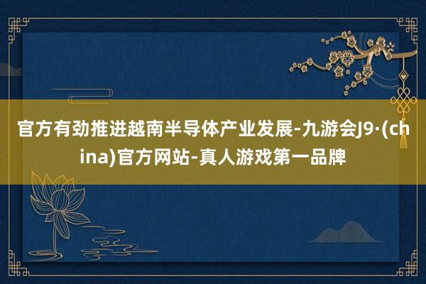 官方有劲推进越南半导体产业发展-九游会J9·(china)官方网站-真人游戏第一品牌