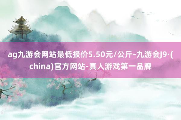 ag九游会网站最低报价5.50元/公斤-九游会J9·(china)官方网站-真人游戏第一品牌